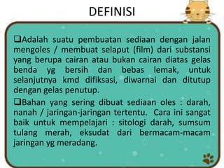 DEFINISI
Adalah suatu pembuatan sediaan dengan jalan
mengoles / membuat selaput (film) dari substansi
yang berupa cairan atau bukan cairan diatas gelas
benda yg bersih dan bebas lemak, untuk
selanjutnya kmd difiksasi, diwarnai dan ditutup
dengan gelas penutup.
Bahan yang sering dibuat sediaan oles : darah,
nanah / jaringan-jaringan tertentu. Cara ini sangat
baik untuk mempelajari : sitologi darah, sumsum
tulang merah, eksudat dari bermacam-macam
jaringan yg meradang.
 