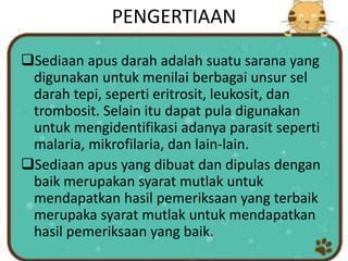 PENGERTIAAN
Sediaan apus darah adalah suatu sarana yang
digunakan untuk menilai berbagai unsur sel
darah tepi, seperti eritrosit, leukosit, dan
trombosit. Selain itu dapat pula digunakan
untuk mengidentifikasi adanya parasit seperti
malaria, mikrofilaria, dan lain-lain.
Sediaan apus yang dibuat dan dipulas dengan
baik merupakan syarat mutlak untuk
mendapatkan hasil pemeriksaan yang terbaik
merupaka syarat mutlak untuk mendapatkan
hasil pemeriksaan yang baik.
 