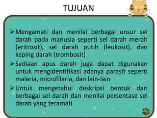 TUJUAN
Mengamati dan menilai berbagai unsur sel
darah pada manusia seperti sel darah merah
(eritrosit), sel darah putih (leukosit), dan
keping darah (trombosit)
Sediaan apus darah juga dapat digunakan
untuk mengidentifikasi adanya parasit seperti
malaria, microfilaria, dan lain-lain
Untuk mengetahui deskripsi bentuk dari
berbagai sel darah dan menilai persentase sel
darah yang teramati
 