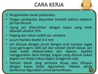 CARA KERJA
1. Pengambilan darah probandus
• Tangan probandus diayunkan terlebih dahulu sebelum
jarinya ditusuk
• Ujung jari dibersihkan dengan kapas yang telah
dibasahi alcohol 70%
• Pegang dan tekan sedikit jari tersebut
• Jarum frankee disetel 3-4 mm
• Jari ditusuk dengan jarum dengan arah tusukan tegak
lurus garis-garis sidik jari dan setelah darah keluar, jari
tidak boleh ditekan-tekan dan diperas. Apabila
menggunakan daun telinga, bagian yang ditusuk bukan
bagian sisi tetapi cukup bagian pinggirnya saja.
• Tetesan darah yang pertama diisap atau dihapus
dengan kapas (tidak digunakan). Tetesan darah
berikutnya digunakan untuk pemeriksaan.
 