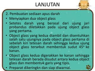 LANJUTAN
2. Pembuatan sediaan apus darah
• Menyiapkan dua object glass
• Setetes darah yang berasal dari ujung jari
probandus diletakkan pada ujung object glass
yang pertama.
• Object glass yang kedua diambil dan disentuhkan
salah satu ujungnya pada object glass pertama di
sebelah kiri tetesan darah sehingga kedua ujung
object glass tersebut membentuk sudut 45o ke
kanan.
• Object glass kedua digerakkan ke kanan sehingga
tetesan darah berada disudut antara kedua object
glass dan membentuk garis yang tipis.
• Preparat dikeringkn dan siap diwarnai.
 