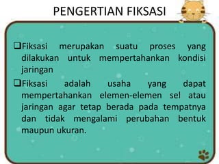 PENGERTIAN FIKSASI
Fiksasi merupakan suatu proses yang
dilakukan untuk mempertahankan kondisi
jaringan
Fiksasi adalah usaha yang dapat
mempertahankan elemen-elemen sel atau
jaringan agar tetap berada pada tempatnya
dan tidak mengalami perubahan bentuk
maupun ukuran.
 