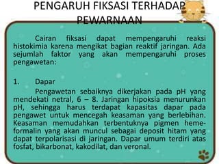 PENGARUH FIKSASI TERHADAP
PEWARNAAN
Cairan fiksasi dapat mempengaruhi reaksi
histokimia karena mengikat bagian reaktif jaringan. Ada
sejumlah faktor yang akan mempengaruhi proses
pengawetan:
1. Dapar
Pengawetan sebaiknya dikerjakan pada pH yang
mendekati netral, 6 – 8. Jaringan hipoksia menurunkan
pH, sehingga harus terdapat kapasitas dapar pada
pengawet untuk mencegah keasaman yang berlebihan.
Keasaman memudahkan terbentuknya pigmen heme-
formalin yang akan muncul sebagai deposit hitam yang
dapat terpolarisasi di jaringan. Dapar umum terdiri atas
fosfat, bikarbonat, kakodilat, dan veronal.
 