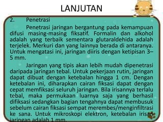 LANJUTAN
2. Penetrasi
Penetrasi jaringan bergantung pada kemampuan
difusi masing-masing fiksatif. Formalin dan alkohol
adalah yang terbaik sementara glutaraldehida adalah
terjelek. Merkuri dan yang lainnya berada di antaranya.
Untuk mengatasi ini, jaringan diiris dengan ketipisan 3–
5 mm.
Jaringan yang tipis akan lebih mudah dipenetrasi
daripada jaringan tebal. Untuk pekerjaan rutin, jaringan
dapat dibuat dengan ketebalan hingga 1 cm. Dengan
ketebalan ini, diharapkan cairan fiksasi dapat dengan
cepat memfiksasi seluruh jaringan. Bila irisannya terlalu
tebal, maka permukaan luarnya saja yang berhasil
difiksasi sedangkan bagian tengahnya dapat membusuk
sebelum cairan fiksasi sempat merembes/menginfiltrasi
ke sana. Untuk mikroskopi elektron, ketebalan irisan
jaringan adalah 1 mm.
 