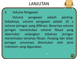 LANJUTAN
3. Volume Pengawet
Volume pengawet adalah penting.
Sebaiknya, volume pengawet adalah 10 x
volume jaringan yang difiksasi. Besarnya volume
jaringan menentukan volume fiksasi yang
diperlukan sedangkan tebalnya jaringan
menentukan lamanya fiksasi. Panjang dan lebar
jaringan umumnya ditentukan oleh jenis
mikrotom yang digunakan.
 