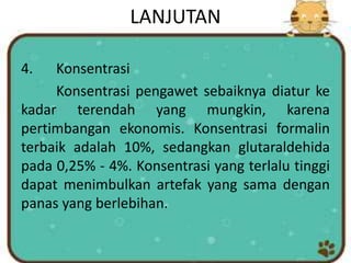 LANJUTAN
4. Konsentrasi
Konsentrasi pengawet sebaiknya diatur ke
kadar terendah yang mungkin, karena
pertimbangan ekonomis. Konsentrasi formalin
terbaik adalah 10%, sedangkan glutaraldehida
pada 0,25% - 4%. Konsentrasi yang terlalu tinggi
dapat menimbulkan artefak yang sama dengan
panas yang berlebihan.
 