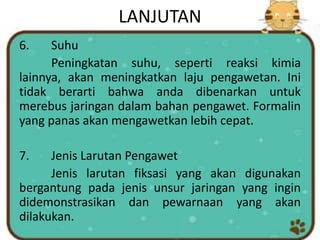LANJUTAN
6. Suhu
Peningkatan suhu, seperti reaksi kimia
lainnya, akan meningkatkan laju pengawetan. Ini
tidak berarti bahwa anda dibenarkan untuk
merebus jaringan dalam bahan pengawet. Formalin
yang panas akan mengawetkan lebih cepat.
7. Jenis Larutan Pengawet
Jenis larutan fiksasi yang akan digunakan
bergantung pada jenis unsur jaringan yang ingin
didemonstrasikan dan pewarnaan yang akan
dilakukan.
 