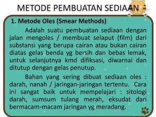 METODE PEMBUATAN SEDIAAN
1. Metode Oles (Smear Methods)
Adalah suatu pembuatan sediaan dengan
jalan mengoles / membuat selaput (film) dari
substansi yang berupa cairan atau bukan cairan
diatas gelas benda yg bersih dan bebas lemak,
untuk selanjutnya kmd difiksasi, diwarnai dan
ditutup dengan gelas penutup.
Bahan yang sering dibuat sediaan oles :
darah, nanah / jaringan-jaringan tertentu. Cara
ini sangat baik untuk mempelajari : sitologi
darah, sumsum tulang merah, eksudat dari
bermacam-macam jaringan yg meradang.
 