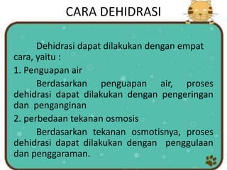 CARA DEHIDRASI
Dehidrasi dapat dilakukan dengan empat
cara, yaitu :
1. Penguapan air
Berdasarkan penguapan air, proses
dehidrasi dapat dilakukan dengan pengeringan
dan penganginan
2. perbedaan tekanan osmosis
Berdasarkan tekanan osmotisnya, proses
dehidrasi dapat dilakukan dengan penggulaan
dan penggaraman.
 