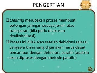 PENGERTIAN
Clearing merupakan proses membuat
potongan jaringan supaya jernih atau
transparan (bila perlu dilakukan
dealkoholisasi).
Proses ini dilakukan setelah dehidrasi selesai.
Senyawa kimia yang digunakan harus dapat
bercampur dengan dehidran, parafin (apabila
akan diproses dengan metode parafin)
 