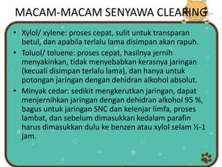 MACAM-MACAM SENYAWA CLEARING
• Xylol/ xylene: proses cepat, sulit untuk transparan
betul, dan apabila terlalu lama disimpan akan rapuh.
• Toluol/ toluene: proses cepat, hasilnya jernih
menyakinkan, tidak menyebabkan kerasnya jaringan
(kecuali disimpan terlalu lama), dan hanya untuk
potongan jaringan dengan dehidran alkohol absolut.
• Minyak cedar: sedikit mengkerutkan jaringan, dapat
menjernihkan jaringan dengan dehidran alkohol 95 %,
bagus untuk jaringan SNC dan kelenjar limfa, proses
lambat, dan sebelum dimasukkan kedalam parafin
harus dimasukkan dulu ke benzen atau xylol selam ½-1
jam.
 