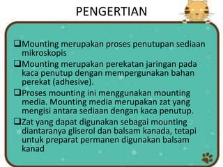 PENGERTIAN
Mounting merupakan proses penutupan sediaan
mikroskopis
Mounting merupakan perekatan jaringan pada
kaca penutup dengan mempergunakan bahan
perekat (adhesive).
Proses mounting ini menggunakan mounting
media. Mounting media merupakan zat yang
mengisi antara sediaan dengan kaca penutup.
Zat yang dapat digunakan sebagai mounting
diantaranya gliserol dan balsam kanada, tetapi
untuk preparat permanen digunakan balsam
kanad
 