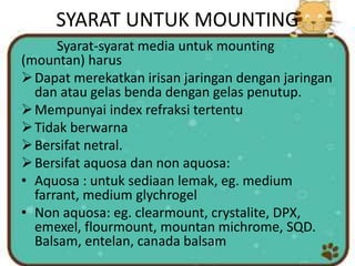 SYARAT UNTUK MOUNTING
Syarat-syarat media untuk mounting
(mountan) harus
Dapat merekatkan irisan jaringan dengan jaringan
dan atau gelas benda dengan gelas penutup.
Mempunyai index refraksi tertentu
Tidak berwarna
Bersifat netral.
Bersifat aquosa dan non aquosa:
• Aquosa : untuk sediaan lemak, eg. medium
farrant, medium glychrogel
• Non aquosa: eg. clearmount, crystalite, DPX,
emexel, flourmount, mountan michrome, SQD.
Balsam, entelan, canada balsam
 