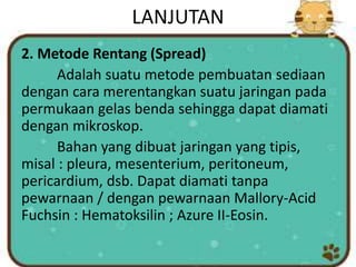 LANJUTAN
2. Metode Rentang (Spread)
Adalah suatu metode pembuatan sediaan
dengan cara merentangkan suatu jaringan pada
permukaan gelas benda sehingga dapat diamati
dengan mikroskop.
Bahan yang dibuat jaringan yang tipis,
misal : pleura, mesenterium, peritoneum,
pericardium, dsb. Dapat diamati tanpa
pewarnaan / dengan pewarnaan Mallory-Acid
Fuchsin : Hematoksilin ; Azure II-Eosin.
 
