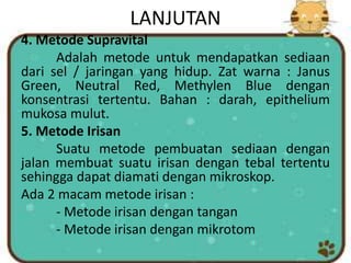 LANJUTAN
4. Metode Supravital
Adalah metode untuk mendapatkan sediaan
dari sel / jaringan yang hidup. Zat warna : Janus
Green, Neutral Red, Methylen Blue dengan
konsentrasi tertentu. Bahan : darah, epithelium
mukosa mulut.
5. Metode Irisan
Suatu metode pembuatan sediaan dengan
jalan membuat suatu irisan dengan tebal tertentu
sehingga dapat diamati dengan mikroskop.
Ada 2 macam metode irisan :
- Metode irisan dengan tangan
- Metode irisan dengan mikrotom
 