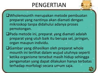 PENGERTIAN
Wholemounth merupakan metode pembuatan
preparat yang nantinya akan diamati dengan
mikroskop tanpa didahului adanya proses
pemotongan.
Pada metode ini, preparat yang diamati adalah
preparat yang utuh baik itu berupa sel, jaringan,
organ maupun individu.
Gambar yang dihasilkan oleh preparat whole
mounth ini terlihat dalam wujud utuhnya seperti
ketika organisme tersebut masih hidup sehingga
pengamatan yang dapat dilakukan hanya terbatas
terhadap morfologi secara umum saja.
 