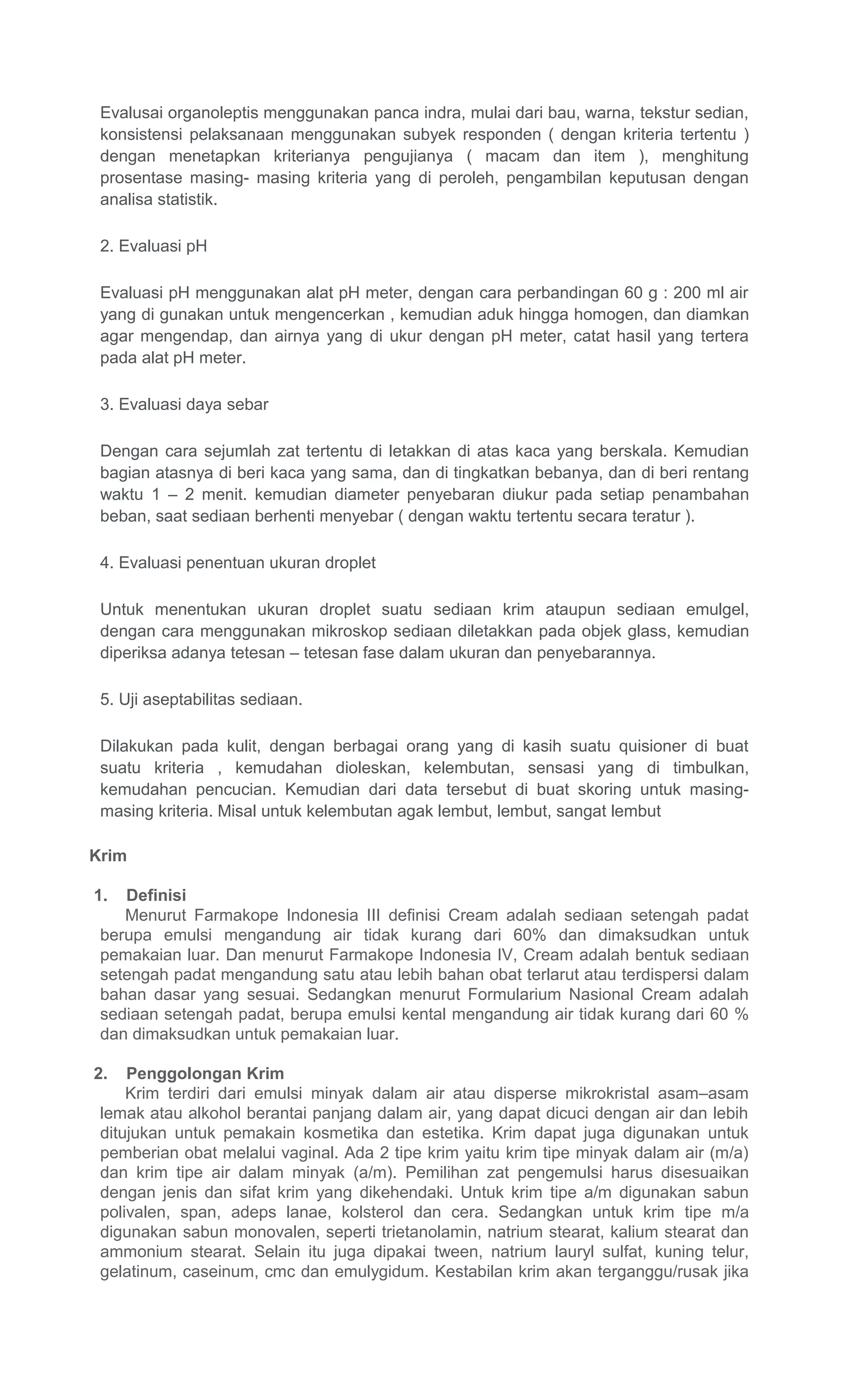 Evalusai organoleptis menggunakan panca indra, mulai dari bau, warna, tekstur sedian,
konsistensi pelaksanaan menggunakan subyek responden ( dengan kriteria tertentu )
dengan menetapkan kriterianya pengujianya ( macam dan item ), menghitung
prosentase masing- masing kriteria yang di peroleh, pengambilan keputusan dengan
analisa statistik.
2. Evaluasi pH
Evaluasi pH menggunakan alat pH meter, dengan cara perbandingan 60 g : 200 ml air
yang di gunakan untuk mengencerkan , kemudian aduk hingga homogen, dan diamkan
agar mengendap, dan airnya yang di ukur dengan pH meter, catat hasil yang tertera
pada alat pH meter.
3. Evaluasi daya sebar
Dengan cara sejumlah zat tertentu di letakkan di atas kaca yang berskala. Kemudian
bagian atasnya di beri kaca yang sama, dan di tingkatkan bebanya, dan di beri rentang
waktu 1 – 2 menit. kemudian diameter penyebaran diukur pada setiap penambahan
beban, saat sediaan berhenti menyebar ( dengan waktu tertentu secara teratur ).
4. Evaluasi penentuan ukuran droplet
Untuk menentukan ukuran droplet suatu sediaan krim ataupun sediaan emulgel,
dengan cara menggunakan mikroskop sediaan diletakkan pada objek glass, kemudian
diperiksa adanya tetesan – tetesan fase dalam ukuran dan penyebarannya.
5. Uji aseptabilitas sediaan.
Dilakukan pada kulit, dengan berbagai orang yang di kasih suatu quisioner di buat
suatu kriteria , kemudahan dioleskan, kelembutan, sensasi yang di timbulkan,
kemudahan pencucian. Kemudian dari data tersebut di buat skoring untuk masing-
masing kriteria. Misal untuk kelembutan agak lembut, lembut, sangat lembut
Krim
1. Definisi
Menurut Farmakope Indonesia III definisi Cream adalah sediaan setengah padat
berupa emulsi mengandung air tidak kurang dari 60% dan dimaksudkan untuk
pemakaian luar. Dan menurut Farmakope Indonesia IV, Cream adalah bentuk sediaan
setengah padat mengandung satu atau lebih bahan obat terlarut atau terdispersi dalam
bahan dasar yang sesuai. Sedangkan menurut Formularium Nasional Cream adalah
sediaan setengah padat, berupa emulsi kental mengandung air tidak kurang dari 60 %
dan dimaksudkan untuk pemakaian luar.
2. Penggolongan Krim
Krim terdiri dari emulsi minyak dalam air atau disperse mikrokristal asam–asam
lemak atau alkohol berantai panjang dalam air, yang dapat dicuci dengan air dan lebih
ditujukan untuk pemakain kosmetika dan estetika. Krim dapat juga digunakan untuk
pemberian obat melalui vaginal. Ada 2 tipe krim yaitu krim tipe minyak dalam air (m/a)
dan krim tipe air dalam minyak (a/m). Pemilihan zat pengemulsi harus disesuaikan
dengan jenis dan sifat krim yang dikehendaki. Untuk krim tipe a/m digunakan sabun
polivalen, span, adeps lanae, kolsterol dan cera. Sedangkan untuk krim tipe m/a
digunakan sabun monovalen, seperti trietanolamin, natrium stearat, kalium stearat dan
ammonium stearat. Selain itu juga dipakai tween, natrium lauryl sulfat, kuning telur,
gelatinum, caseinum, cmc dan emulygidum. Kestabilan krim akan terganggu/rusak jika
 