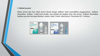 3. Rektal aerosol
Rektal aerosol atau busa rektal aerosol disertai dengan aplikator untuk memudahkan penggunaannya. Aplikator
dimasukkan kedalam wadah berisi produk, serta terdapat alat pengatur dosis obat aerosol. Aplikator dimasukkan
kedalamanus dan obat dapat diberikan melalui rektal.Contoh rektalaerosol : Proctofoam HC, Cortifoam
 