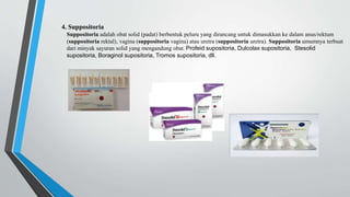4. Suppositoria
Suppositoria adalah obat solid (padat) berbentuk peluru yang dirancang untuk dimasukkan ke dalam anus/rektum
(suppositoria rektal), vagina (suppositoria vagina) atau uretra (suppositoria uretra). Suppositoria umumnya terbuat
dari minyak sayuran solid yang mengandung obat. Profeid supositoria, Dulcolax supositoria, Stesolid
supositoria, Boraginol supositoria, Tromos supositoria, dll.
 
