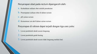 Penyerapan obat pada rectum dipengaruhi oleh:
a. Kedudukan sediaan obat setelah pemakaian
b. Penempatan sediaan obat di dalam rectum
c. pH cairan rectum
d. Konsentrasi zat aktif dalam cairan rectum
Penyerapan di rektum dapat terjadi dengan tiga cara yaitu:
1. Lewat pembuluh darah secara langsung
2. Lewat pembuluh getah bening
3. Lewat pembuluh darah secara tidak langsung melalui hati.
 