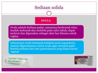 OVULA
Sediaan solida
Ovula adalah Sediaan padat, umumnya berbentuk telur,
mudah melemah dan meleleh pada suhu tubuh, dapat
melarut dan digunakan sebagai obat luar khusus untuk
vagina.
sebenarnya ovula termasuk kedalam jenis supositoria,
namun digunakannya nama ovula agar merujuk pada
bentuk sediaan dan rute pemeriannya yang hanya lewat
vaginal
 