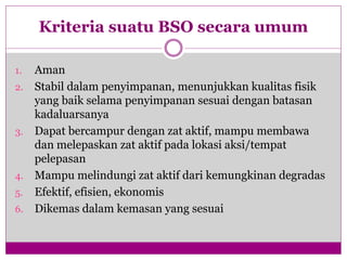 Kriteria suatu BSO secara umum
1. Aman
2. Stabil dalam penyimpanan, menunjukkan kualitas fisik
yang baik selama penyimpanan sesuai dengan batasan
kadaluarsanya
3. Dapat bercampur dengan zat aktif, mampu membawa
dan melepaskan zat aktif pada lokasi aksi/tempat
pelepasan
4. Mampu melindungi zat aktif dari kemungkinan degradas
5. Efektif, efisien, ekonomis
6. Dikemas dalam kemasan yang sesuai
 