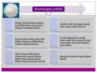 Keuntungan serbuk
Dokter lebih leluasa dalam
memilih dosis yang sesuai
dengan keadaan pasien.
Lebih stabil terutama untuk
obat yang rusak oleh air.
Penyerapan lebih cepat dan
lebih sempurna dibanding,
sediaan padat lainnya.
Cocok digunakan untuk
anak-anak dan orang dewasa
yang sukar menelan kapsul
atau tablet.
Obat yang terlalu besar
volumenya untuk dibuat
tablet atau kapsul dapat
dibuat dalam bentuk serbuk.
disolusi/melarut cepat dalam
tubuh
 