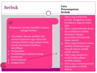 Serbuk
Pembuatan serbuk memiliki tahapan
sebagai berikut :
1. Mereduksi ukuran partikel dari
semua komponen agar diperoleh
rentang ukuran yang hampir sama,
untuk mencegah terjadinya
stratifikasi
2. Pengayakan
3. Penimbangan masing-masing
komponen
4. Pencampuran
5. pengemasan
1. Obat yang berbentuk
kristal/ bongkahan besar
hendaknya digerus halus
dulu
2. Obat yang berkhasiat keras
dan jumlahnya sedikit
dicampur dengan
penambah (konstituen)
dalam mortir
3. Obat yang berlainan warna
diaduk bersamaan agar
tampak bahwa serbuk
sudah merata
4. Obat yang jumlahnya
sedikit dimasukkan
terlebih dahulu
5. Obat yang volumenya kecil
dimasukkan terlebih
dahulu
Cara
Pencampuran
Serbuk
 