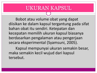 Ukuran Kapsul
Bobot atau volume obat yang dapat
diisikan ke dalam kapsul tergantung pada sifat
bahan obat itu sendiri. Ketepatan dan
kecepatan memilih ukuran kapsul biasanya
berdasarkan pengalaman atau pengerjaan
secara eksperimental (Syamsuni, 2005).
Kapsul mempunyai ukuran semakin besar,
maka semakin kecil wujud dari kapsul
tersebut.
UKURAN KAPSUL
 