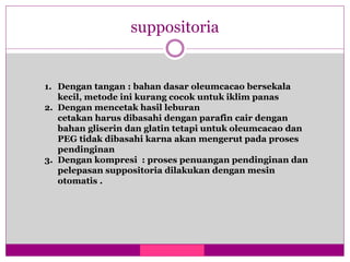 suppositoria
1. Dengan tangan : bahan dasar oleumcacao bersekala
kecil, metode ini kurang cocok untuk iklim panas
2. Dengan mencetak hasil leburan
cetakan harus dibasahi dengan parafin cair dengan
bahan gliserin dan glatin tetapi untuk oleumcacao dan
PEG tidak dibasahi karna akan mengerut pada proses
pendinginan
3. Dengan kompresi : proses penuangan pendinginan dan
pelepasan suppositoria dilakukan dengan mesin
otomatis .
 
