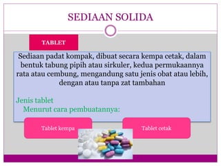 SEDIAAN SOLIDA
Sediaan padat kompak, dibuat secara kempa cetak, dalam
bentuk tabung pipih atau sirkuler, kedua permukaannya
rata atau cembung, mengandung satu jenis obat atau lebih,
dengan atau tanpa zat tambahan
Jenis tablet
Menurut cara pembuatannya:
TABLET
Tablet kempa Tablet cetak
 