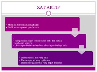 ZAT AKTIF
• Memiliki kemurnian yang tinggi
• Stabil selama proses pembuatan
• Kompatibel dengan semua bahan aktif dan bahan
tambahan lainnya
• Ukuran partikel dan distribusi ukuran partikelnya baik
• Memiliki sifat alir yang baik
• Kandungan air yang optimum
• Memiliki organoleptis yang dapat diterima
 