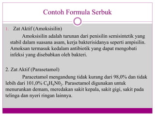 1. Zat Aktif (Amoksisilin)
Amoksisilin adalah turunan dari penisilin semisintetik yang
stabil dalam suasana asam, kerja bakterisidanya seperti ampisilin.
Amoksan termasuk kedalam antibiotik yang dapat mengobati
infeksi yang disebabkan oleh bakteri.
2. Zat Aktif (Parasetamol)
Paracetamol mengandung tidak kurang dari 98,0% dan tidak
lebih dari 101,0% C8H9N02. Parasetamol digunakan untuk
menurunkan demam, meredakan sakit kepala, sakit gigi, sakit pada
telinga dan nyeri ringan lainnya.
Contoh Formula Serbuk
 