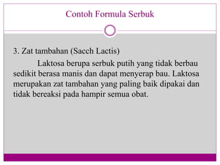 3. Zat tambahan (Sacch Lactis)
Laktosa berupa serbuk putih yang tidak berbau
sedikit berasa manis dan dapat menyerap bau. Laktosa
merupakan zat tambahan yang paling baik dipakai dan
tidak bereaksi pada hampir semua obat.
Contoh Formula Serbuk
 