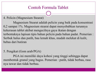 4. Pelicin (Magnesium Stearat)
Magnesium Stearat adalah pelicin yang baik pada konsentrasi
0,2 sampai 1%. Magnesium stearat dapat menyebabkan turunnya
kekerasan tablet akibat mengecilnya gaya ikatan dengan
terbentuknya lapisan tipis bahan pelicin pada bahan padat. Pemerian :
Serbuk halus dan putih, bau lemah khas, mudah melekat di kulit,
bebas dari butiran
5. Pengikat (Gom arab/PGA)
PGA ini memiliki daya kohesi yang tinggi sehingga dapat
membentuk granul yang bagus. Pemerian : putih, tidak berbau, rasa
nya tawar dan tidak berbau.
Contoh Formula Tablet
 