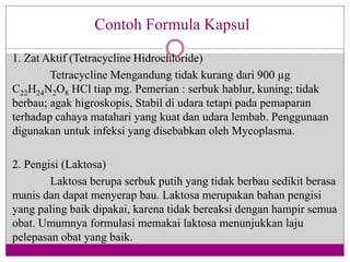 1. Zat Aktif (Tetracycline Hidrochloride)
Tetracycline Mengandung tidak kurang dari 900 µg
C22H24N2O8 HCl tiap mg. Pemerian : serbuk hablur, kuning; tidak
berbau; agak higroskopis, Stabil di udara tetapi pada pemaparan
terhadap cahaya matahari yang kuat dan udara lembab. Penggunaan
digunakan untuk infeksi yang disebabkan oleh Mycoplasma.
2. Pengisi (Laktosa)
Laktosa berupa serbuk putih yang tidak berbau sedikit berasa
manis dan dapat menyerap bau. Laktosa merupakan bahan pengisi
yang paling baik dipakai, karena tidak bereaksi dengan hampir semua
obat. Umumnya formulasi memakai laktosa menunjukkan laju
pelepasan obat yang baik.
Contoh Formula Kapsul
 