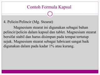 4. Pelicin/Pelincir (Mg. Stearat)
Magnesium stearat ini digunakan sebagai bahan
pelincir/pelicin dalam kapsul dan tablet. Magnesium stearat
bersifat stabil dan harus disimpan pada tempat tertutup
sejuk. Magnesium stearat sebagai lubricant sangat baik
digunakan dalam pada kadar 1% atau kurang.
Contoh Formula Kapsul
 