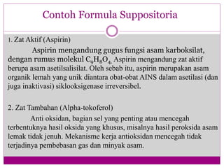 1. Zat Aktif (Aspirin)
Aspirin mengandung gugus fungsi asam karboksilat,
dengan rumus molekul C9H8O4. Aspirin mengandung zat aktif
berupa asam asetilsalisilat. Oleh sebab itu, aspirin merupakan asam
organik lemah yang unik diantara obat-obat AINS dalam asetilasi (dan
juga inaktivasi) siklooksigenase irreversibel.
2. Zat Tambahan (Alpha-tokoferol)
Anti oksidan, bagian sel yang penting atau mencegah
terbentuknya hasil oksida yang khusus, misalnya hasil peroksida asam
lemak tidak jenuh. Mekanisme kerja antioksidan mencegah tidak
terjadinya pembebasan gas dan minyak asam.
Contoh Formula Suppositoria
 