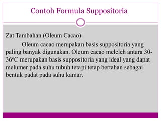 Zat Tambahan (Oleum Cacao)
Oleum cacao merupakan basis suppositoria yang
paling banyak digunakan. Oleum cacao meleleh antara 30-
36oC merupakan basis suppositoria yang ideal yang dapat
melumer pada suhu tubuh tetapi tetap bertahan sebagai
bentuk padat pada suhu kamar.
Contoh Formula Suppositoria
 