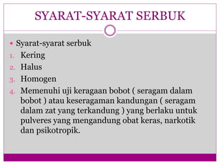  Syarat-syarat serbuk
1. Kering
2. Halus
3. Homogen
4. Memenuhi uji keragaan bobot ( seragam dalam
bobot ) atau keseragaman kandungan ( seragam
dalam zat yang terkandung ) yang berlaku untuk
pulveres yang mengandung obat keras, narkotik
dan psikotropik.
SYARAT-SYARAT SERBUK
 