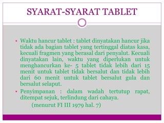  Waktu hancur tablet : tablet dinyatakan hancur jika
tidak ada bagian tablet yang tertinggal diatas kasa,
kecuali fragmen yang berasal dari penyalut. Kecuali
dinyatakan lain, waktu yang diperlukan untuk
menghancurkan ke- 5 tablet tidak lebih dari 15
menit untuk tablet tidak bersalut dan tidak lebih
dari 60 menit untuk tablet bersalut gula dan
bersalut selaput.
 Penyimpanan : dalam wadah tertutup rapat,
ditempat sejuk, terlindung dari cahaya.
(menurut FI III 1979 hal. 7)
SYARAT-SYARAT TABLET
 