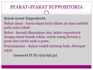 Syarat-syarat Suppositoria:
Bahan dasar : harus dapat larut dalam air atau meleleh
pada suhu tubuh
Bobot : kecuali dinyatakan lain, bobot supositoria
dengan dasar lemak coklat, untuk orang dewasa 3
gram dan untuk anak 2 gram.
Penyimpanan : dalam wadah tertutup baik, ditempat
sejuk.
(menurut FI III 1979 hal.32)
SYARAT-SYARAT SUPPOSITORIA
 