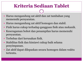 Kriteria Sediaan Tablet
 Harus mengandung zat aktif dan zat tambahan yang
memenuhi persyaratan.
 Harus mengandung zat aktif homogen dan stabil.
 Fisik harus cukup terhadap gangguan fisik atau mekanik.
 Keseragaman bobot dan penampilan harus memenuhi
persyaratan.
 Terbebas dari kerusakan fisik.
 Stabilitas fisik dan kimiawi cukup baik selama
penyimpanan.
 Zat aktif dapat dilepaskan secara homogen dalam waktu
tertentu.
 