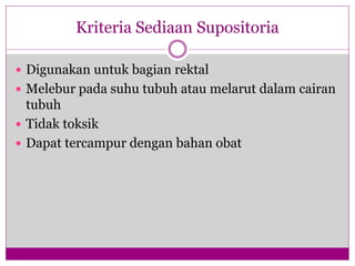 Kriteria Sediaan Supositoria
 Digunakan untuk bagian rektal
 Melebur pada suhu tubuh atau melarut dalam cairan
tubuh
 Tidak toksik
 Dapat tercampur dengan bahan obat
 