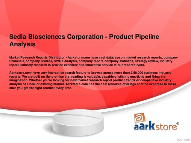 Sedia Biosciences Corporation - Product Pipeline
Analysis
Market Research Reports Distributor - Aarkstore.com have vast database on market research reports, company
financials, company profiles, SWOT analysis, company report, company statistics, strategy review, industry
report, industry research to provide excellent and innovative service to our report buyers.
Aarkstore.com have very interactive search feature to browse across more than 2,50,000 business industry
reports. We are built on the premise that reading is valuable, capable of stirring emotions and firing the
imagination. Whether you're looking for new market research report product trends or competitive industry
analysis of a new or existing market, Aarkstore.com has the best resource offerings and the expertise to make
sure you get the right product every time.
 