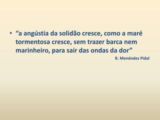 • “a angústia da solidão cresce, como a maré 
tormentosa cresce, sem trazer barca nem 
marinheiro, para sair das ondas da dor” 
R. Menéndez Pidal 
