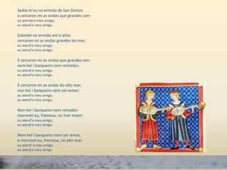 Sedia-m'eu na ermida de San Simion 
e cercaron-mi as ondas que grandes son: 
eu atendo'o meu amigo, 
eu atend'o meu amigo. 
Estando na ermida ant'o altar, 
cercaron-mi as ondas grandes do mar; 
eu atend'o meu amigo, 
eu atend'o meu amigo. 
E cercaron-mi as ondas que grandes son: 
nem hei i barqueiro nem remador; 
eu atend'o meu amigo, 
eu atend'o meu amigo. 
E cercaron-mi as ondas do alto mar; 
non hei i barqueiro nem sei remar; 
eu atend'o meu amigo, 
eu atend'o meu amigo. 
Non hei i barqueiro nem remador: 
morrerei eu, fremosa, no mar maior: 
eu atend'o meu amigo, 
eu atend'o meu amigo. 
Nem hei i barqueiro nem sei remar, 
e morrerei eu, fremosa, no alto mar: 
eu atend' o meu amigo, 
eu atend'o meu amigo. 
 
