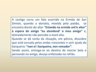 A cantiga narra um fato ocorrido na Ermida de San 
Simion, quando a donzela, movida pela paixão, se 
encontra diante do altar “Estando na ermida ant’o altar” 
à espera do amigo “eu atendend’ o meu amigo” e, 
distraidamente não percebe a maré alta. 
Quando se dá conta da situação, em pânico, descobre 
que está cercada pelas ondas crescentes e sem ajuda do 
barqueiro: “non ei i barqueiro, nen remador”. 
Sendo assim, entrega-se ao destino de morrer bela e 
pensando no amigo, desejo enfatizado no refrão. 
 