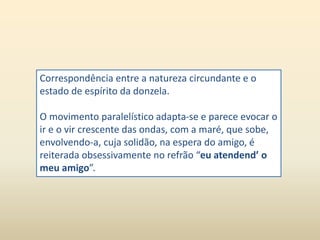Correspondência entre a natureza circundante e o 
estado de espírito da donzela. 
O movimento paralelístico adapta-se e parece evocar o 
ir e o vir crescente das ondas, com a maré, que sobe, 
envolvendo-a, cuja solidão, na espera do amigo, é 
reiterada obsessivamente no refrão “eu atendend’ o 
meu amigo”. 
 