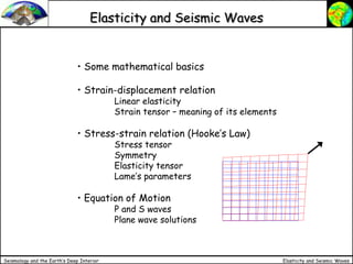 Elasticity and Seismic Waves
Seismology and the Earth’s Deep Interior
Elasticity and Seismic Waves
• Some mathematical basics
• Strain-displacement relation
Linear elasticity
Strain tensor – meaning of its elements
• Stress-strain relation (Hooke’s Law)
Stress tensor
Symmetry
Elasticity tensor
Lame’s parameters
• Equation of Motion
P and S waves
Plane wave solutions
 